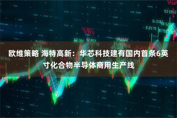 欧维策略 海特高新：华芯科技建有国内首条6英寸化合物半导体商用生产线