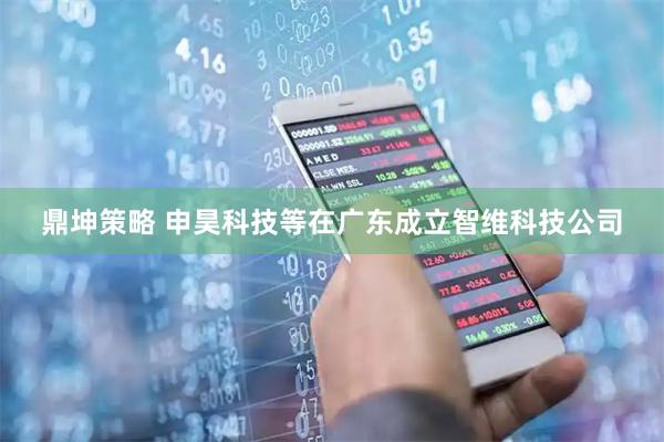 鼎坤策略 申昊科技等在广东成立智维科技公司