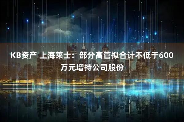 KB资产 上海莱士：部分高管拟合计不低于600万元增持公司股份