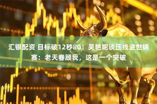汇银配资 目标破12秒80！吴艳妮谈压线进世锦赛：老天眷顾我，这是一个突破
