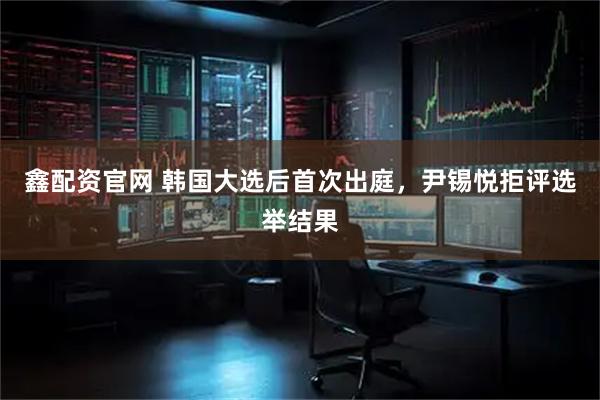 鑫配资官网 韩国大选后首次出庭，尹锡悦拒评选举结果