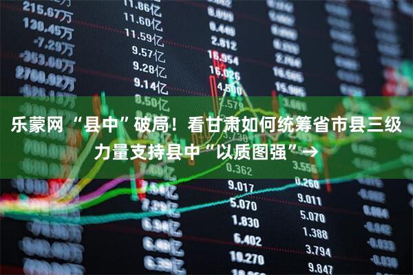 乐蒙网 “县中”破局!看甘肃如何统筹省市县三级力量支持县中“以质图强”→