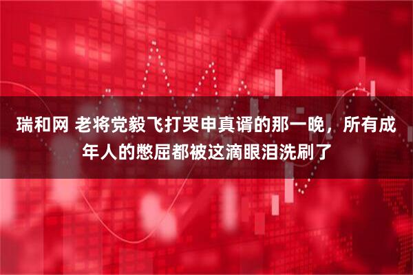 瑞和网 老将党毅飞打哭申真谞的那一晚,所有成年人的憋屈都被这滴眼泪洗刷了