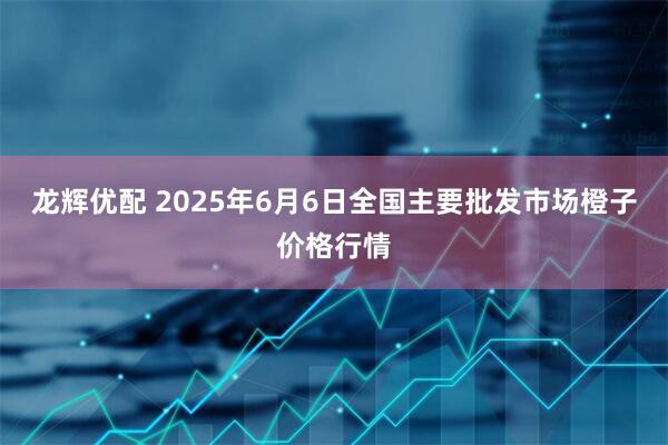 龙辉优配 2025年6月6日全国主要批发市场橙子价格行情