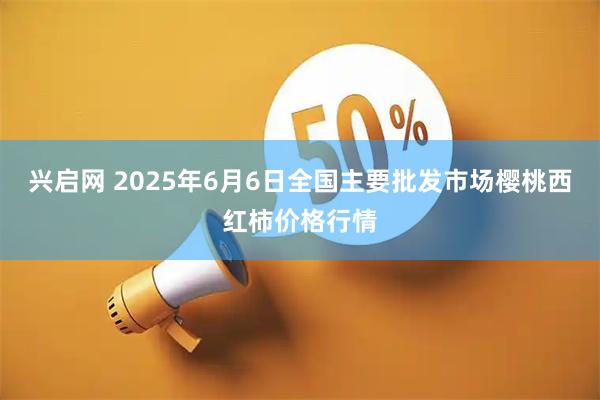 兴启网 2025年6月6日全国主要批发市场樱桃西红柿价格行情