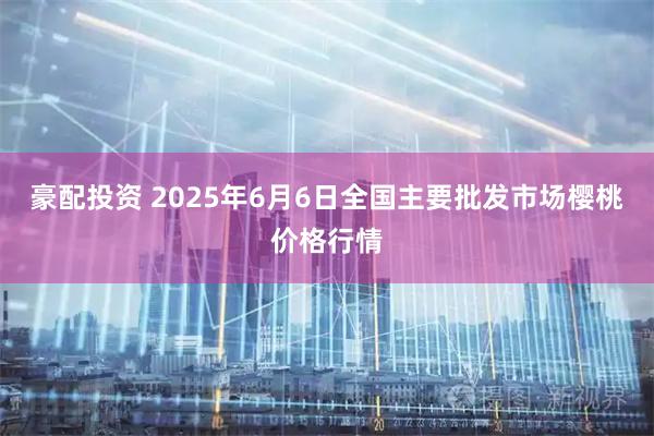 豪配投资 2025年6月6日全国主要批发市场樱桃价格行情