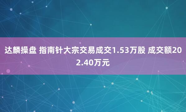 达麟操盘 指南针大宗交易成交1.53万股 成交额202.40万元