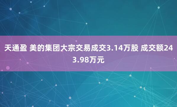 天通盈 美的集团大宗交易成交3.14万股 成交额243.98万元