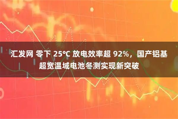 汇发网 零下 25℃ 放电效率超 92%，国产铝基超宽温域电池冬测实现新突破