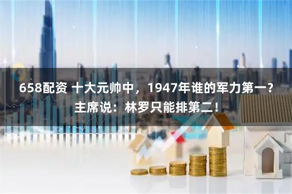 658配资 十大元帅中，1947年谁的军力第一？主席说：林罗只能排第二！