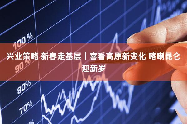 兴业策略 新春走基层丨喜看高原新变化 喀喇昆仑迎新岁