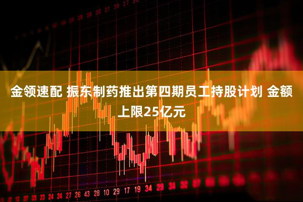 金领速配 振东制药推出第四期员工持股计划 金额上限25亿元