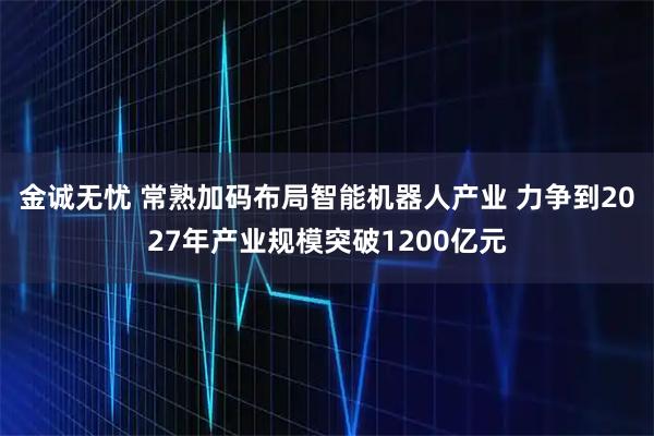 金诚无忧 常熟加码布局智能机器人产业 力争到2027年产业规模突破1200亿元