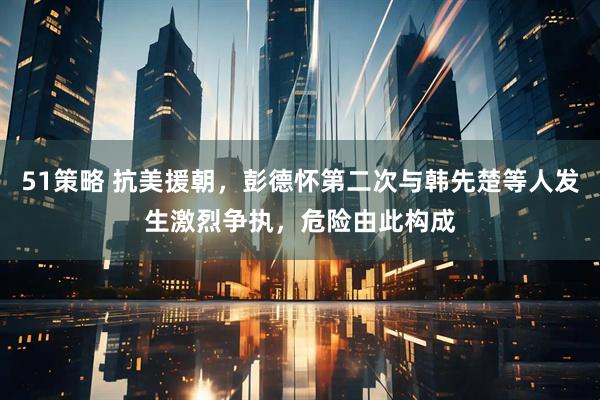 51策略 抗美援朝，彭德怀第二次与韩先楚等人发生激烈争执，危险由此构成