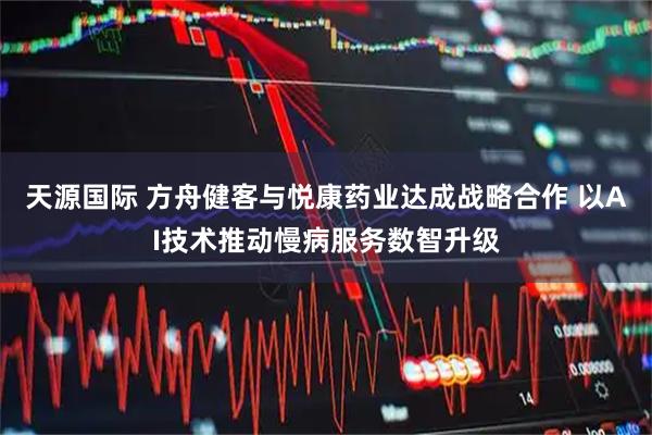 天源国际 方舟健客与悦康药业达成战略合作 以AI技术推动慢病服务数智升级