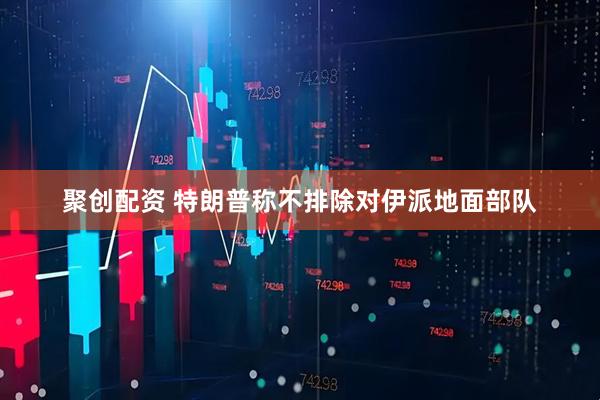 聚创配资 特朗普称不排除对伊派地面部队