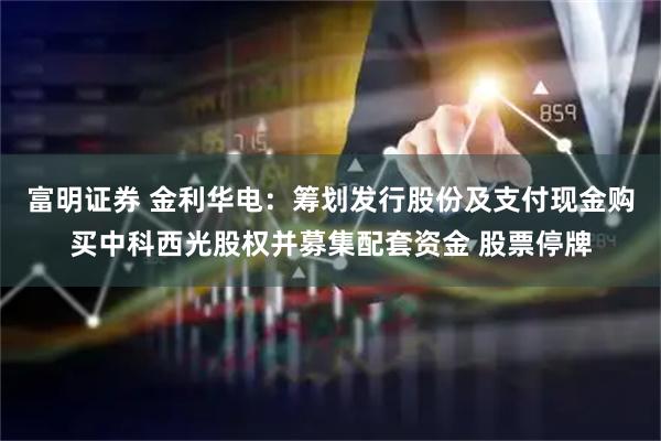 富明证券 金利华电：筹划发行股份及支付现金购买中科西光股权并募集配套资金 股票停牌