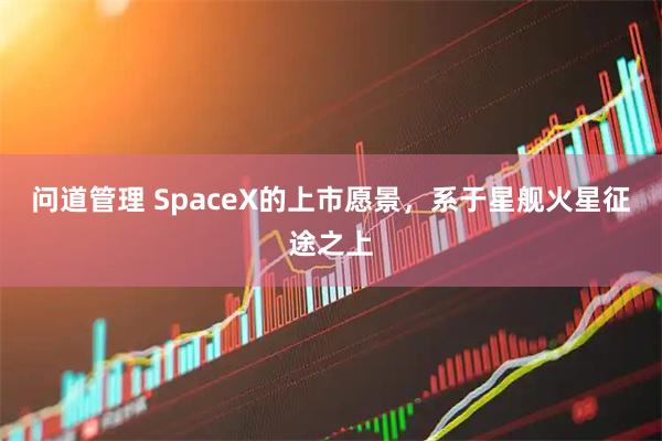 问道管理 SpaceX的上市愿景，系于星舰火星征途之上
