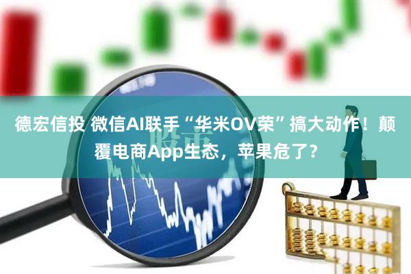 德宏信投 微信AI联手“华米OV荣”搞大动作！颠覆电商App生态，苹果危了？